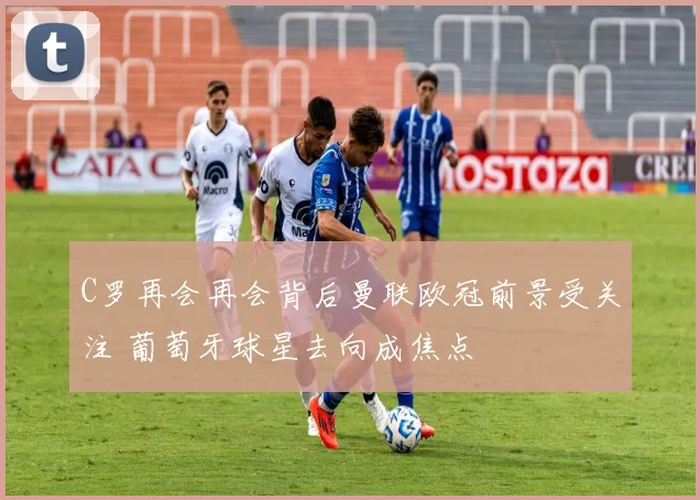 C罗再会再会背后曼联欧冠前景受关注 葡萄牙球星去向成焦点