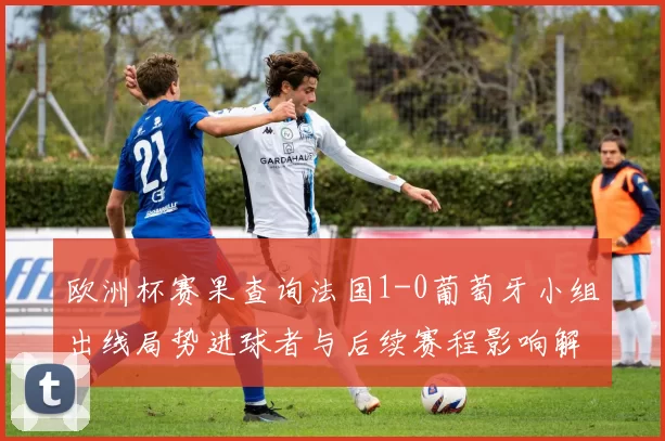 欧洲杯赛果查询法国1-0葡萄牙小组出线局势进球者与后续赛程影响解读