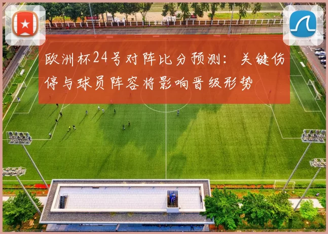 欧洲杯24号对阵比分预测：关键伤停与球员阵容将影响晋级形势