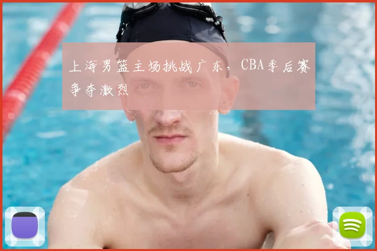 上海男篮主场挑战广东，CBA季后赛争夺激烈