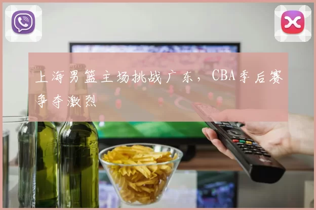 上海男篮主场挑战广东，CBA季后赛争夺激烈