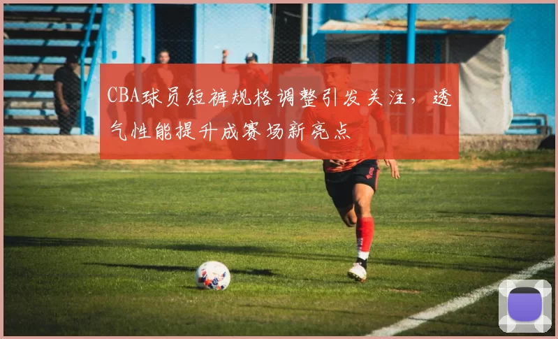 CBA球员短裤规格调整引发关注，透气性能提升成赛场新亮点