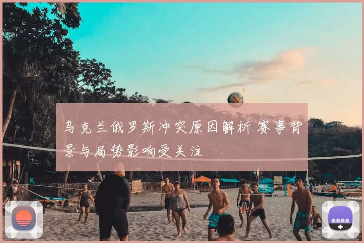 乌克兰俄罗斯冲突原因解析 赛事背景与局势影响受关注