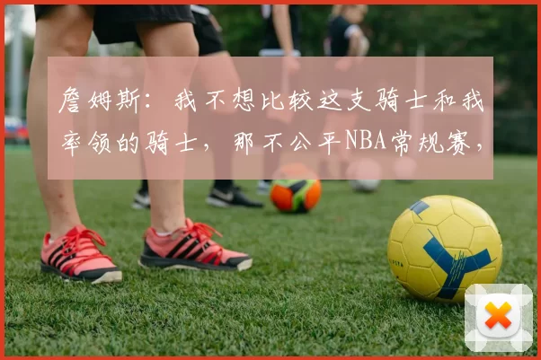 詹姆斯：我不想比较这支骑士和我率领的骑士，那不公平NBA常规赛，湖人99-129不敌骑士。赛后，勒布朗-詹姆斯接受了采访，谈到了如今这支骑士与他几年前效力的骑士