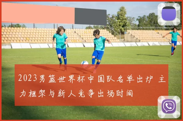 2023男篮世界杯中国队名单出炉 主力框架与新人竞争出场时间