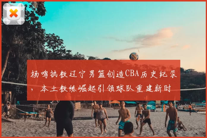 杨鸣执教辽宁男篮创造CBA历史纪录，本土教练崛起引领球队重建新时代