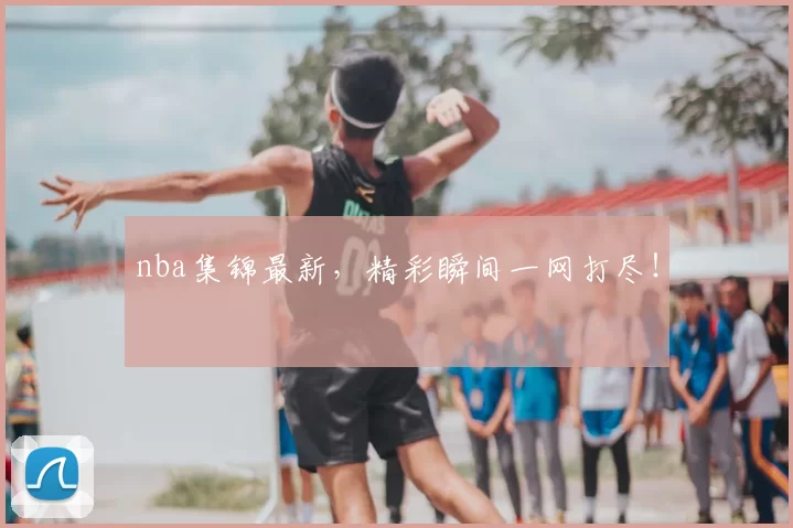 nba集锦最新，精彩瞬间一网打尽！