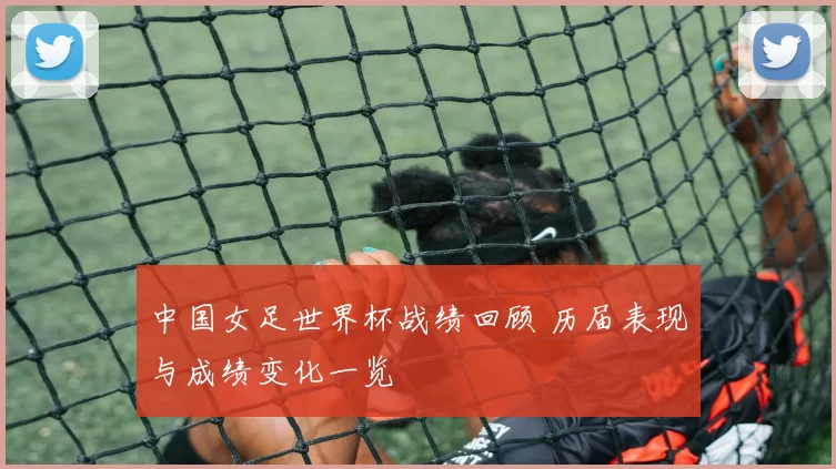 中国女足世界杯战绩回顾 历届表现与成绩变化一览
