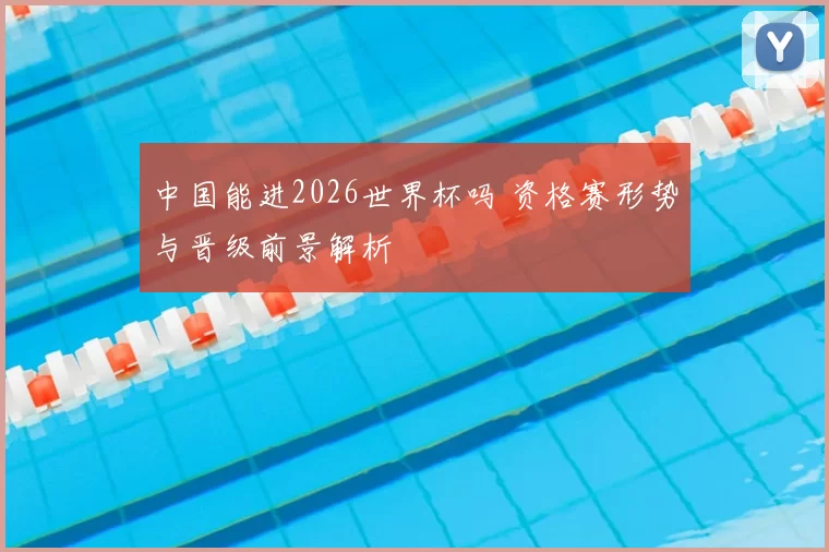 中国能进2026世界杯吗 资格赛形势与晋级前景解析
