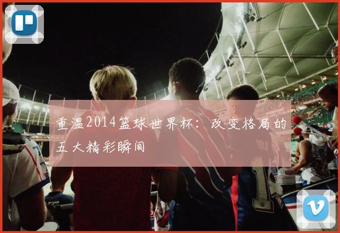 重温2014篮球世界杯：改变格局的五大精彩瞬间