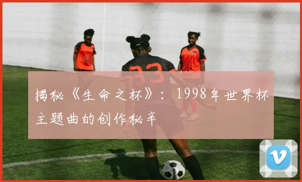 揭秘《生命之杯》：1998年世界杯主题曲的创作秘辛