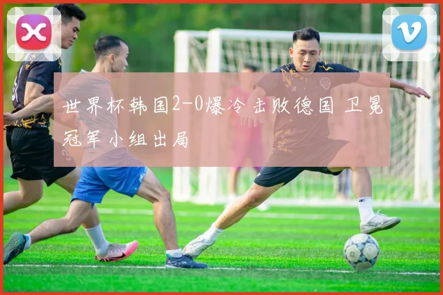 世界杯韩国2-0爆冷击败德国 卫冕冠军小组出局