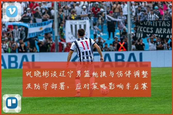 巩晓彬谈辽宁男篮轮换与伤停调整及防守部署，应对策略影响季后赛走向