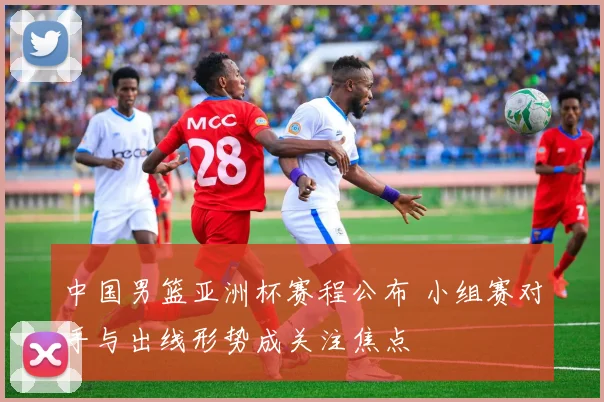 中国男篮亚洲杯赛程公布 小组赛对手与出线形势成关注焦点