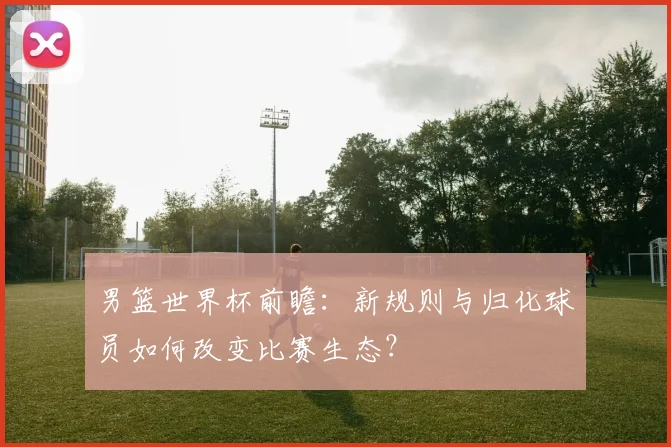 男篮世界杯前瞻：新规则与归化球员如何改变比赛生态？