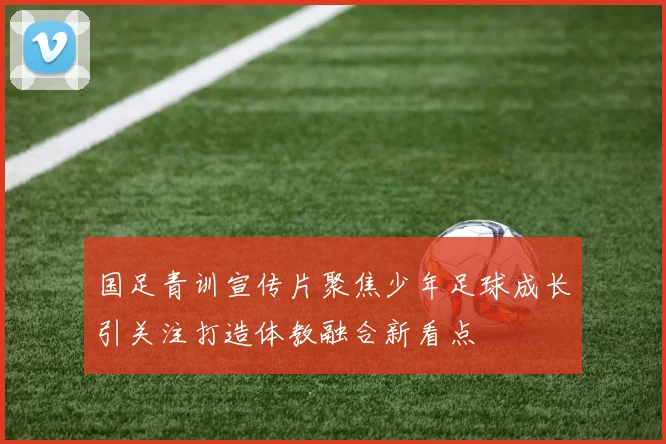 国足青训宣传片聚焦少年足球成长引关注打造体教融合新看点