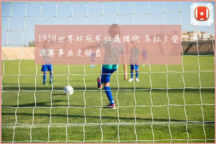 1950世界杯冠军归属揭晓 乌拉圭登顶赛事历史榜首